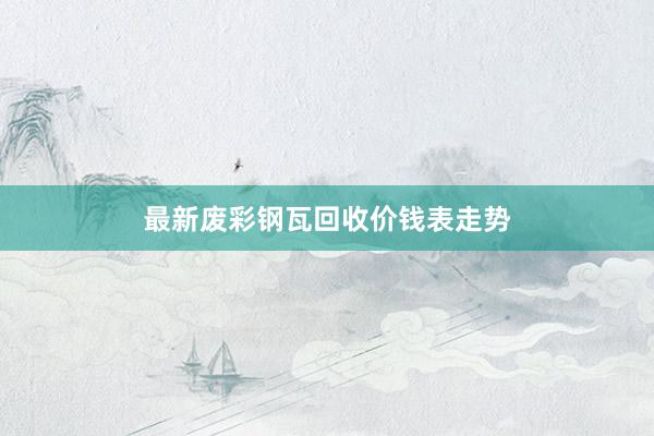 最新废彩钢瓦回收价钱表走势