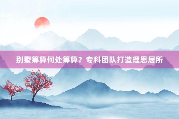 别墅筹算何处筹算？专科团队打造理思居所