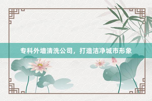 专科外墙清洗公司，打造洁净城市形象