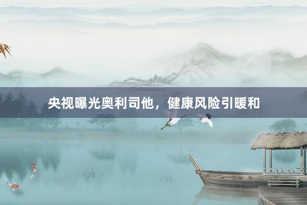 央视曝光奥利司他，健康风险引暖和