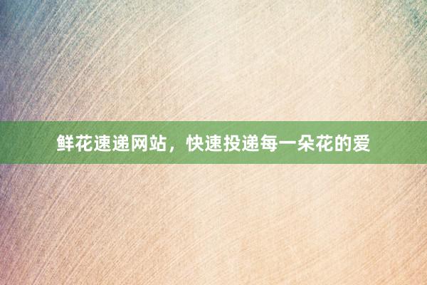 鲜花速递网站，快速投递每一朵花的爱